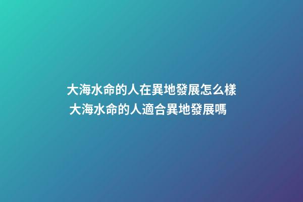 大海水命的人在異地發展怎么樣 大海水命的人適合異地發展嗎